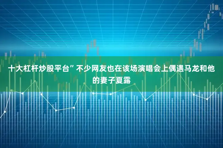 十大杠杆炒股平台”不少网友也在该场演唱会上偶遇马龙和他的妻子夏露