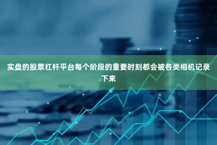 实盘的股票杠杆平台每个阶段的重要时刻都会被各类相机记录下来