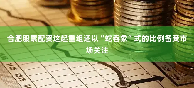 合肥股票配资　　这起重组还以“蛇吞象”式的比例备受市场关注