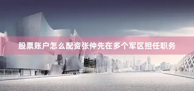 股票账户怎么配资张仲先在多个军区担任职务
