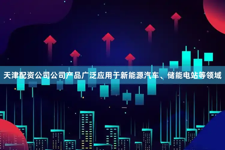 天津配资公司公司产品广泛应用于新能源汽车、储能电站等领域