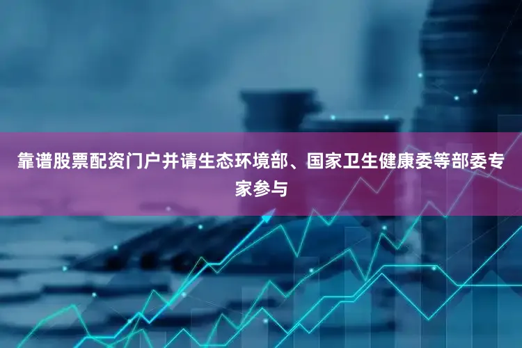 靠谱股票配资门户并请生态环境部、国家卫生健康委等部委专家参与