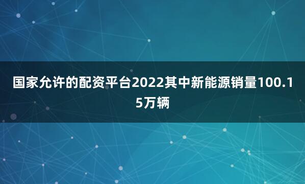 国家允许的配资平台2022其中新能源销量100.15万辆