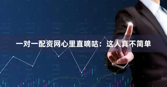 一对一配资网心里直嘀咕：这人真不简单