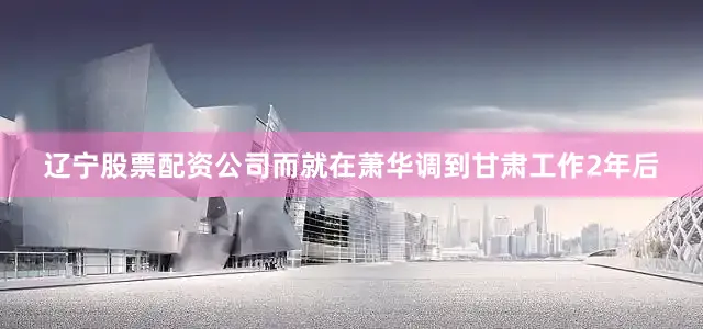 辽宁股票配资公司而就在萧华调到甘肃工作2年后