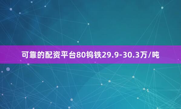 可靠的配资平台80钨铁29.9-30.3万/吨