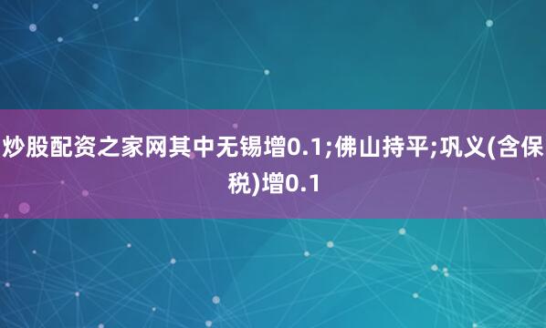 炒股配资之家网其中无锡增0.1;佛山持平;巩义(含保税)增0.1