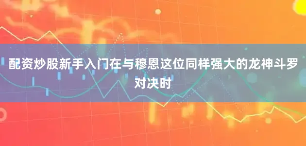 配资炒股新手入门在与穆恩这位同样强大的龙神斗罗对决时